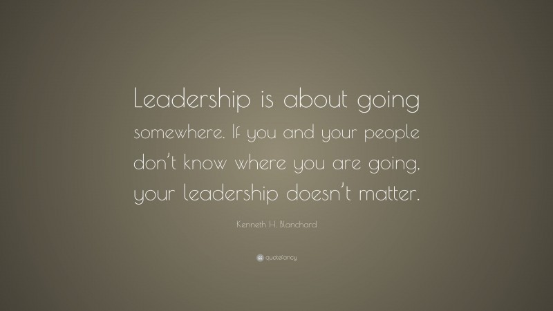 Kenneth H. Blanchard Quote: “Leadership is about going somewhere. If you and your people don’t know where you are going, your leadership doesn’t matter.”