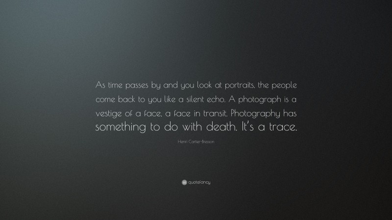 Henri Cartier-Bresson Quote: “As time passes by and you look at portraits, the people come back to you like a silent echo. A photograph is a vestige of a face, a face in transit. Photography has something to do with death. It’s a trace.”