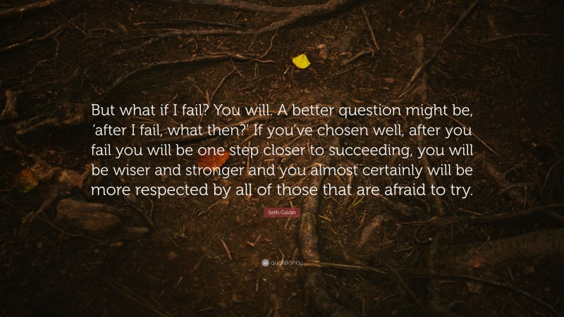 Seth Godin Quote: “But what if I fail? You will. A better question might be, ‘after I fail, what then?’ If you’ve chosen well, after you fail you will be one step closer to succeeding, you will be wiser and stronger and you almost certainly will be more respected by all of those that are afraid to try.”