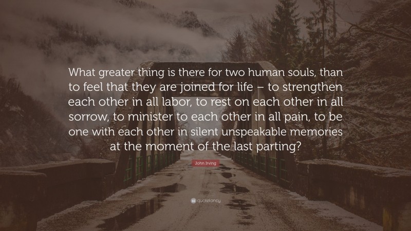 John Irving Quote: “What greater thing is there for two human souls, than to feel that they are joined for life – to strengthen each other in all labor, to rest on each other in all sorrow, to minister to each other in all pain, to be one with each other in silent unspeakable memories at the moment of the last parting?”