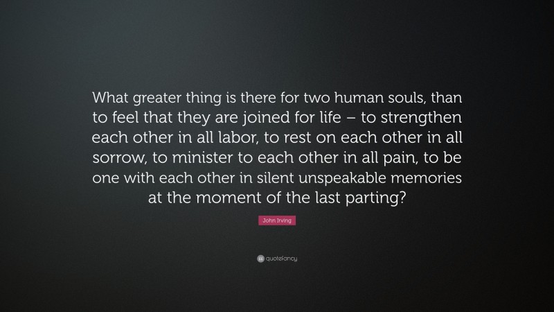 John Irving Quote: “What greater thing is there for two human souls, than to feel that they are joined for life – to strengthen each other in all labor, to rest on each other in all sorrow, to minister to each other in all pain, to be one with each other in silent unspeakable memories at the moment of the last parting?”