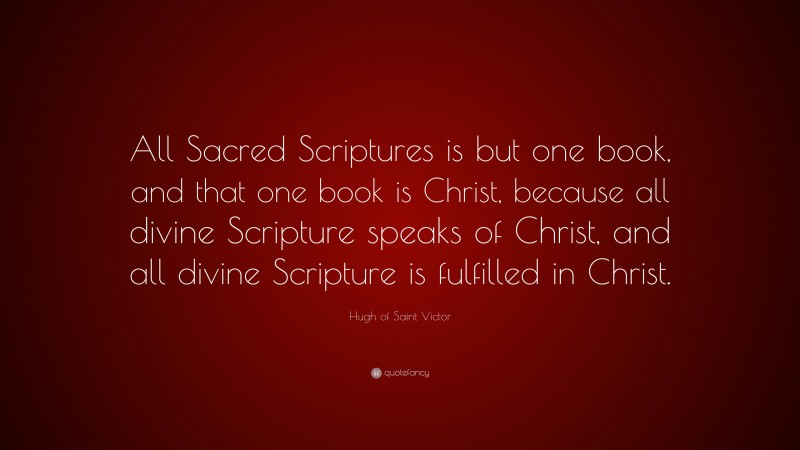Hugh of Saint Victor Quote: “All Sacred Scriptures is but one book, and that one book is Christ, because all divine Scripture speaks of Christ, and all divine Scripture is fulfilled in Christ.”