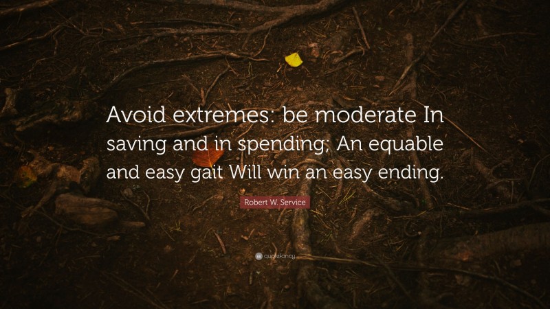 Robert W. Service Quote: “Avoid extremes: be moderate In saving and in spending; An equable and easy gait Will win an easy ending.”
