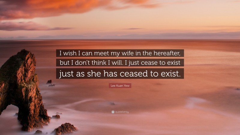 Lee Kuan Yew Quote: “I wish I can meet my wife in the hereafter, but I don’t think I will. I just cease to exist just as she has ceased to exist.”