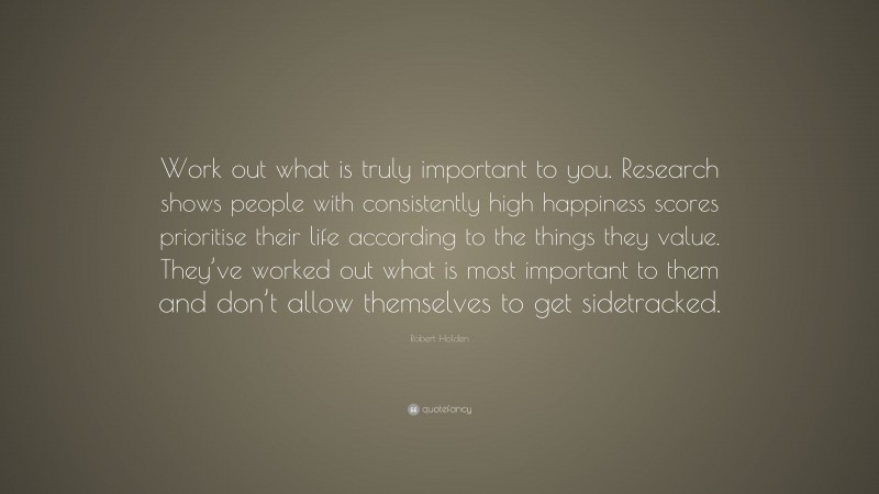 Robert Holden Quote: “Work out what is truly important to you. Research shows people with consistently high happiness scores prioritise their life according to the things they value. They’ve worked out what is most important to them and don’t allow themselves to get sidetracked.”