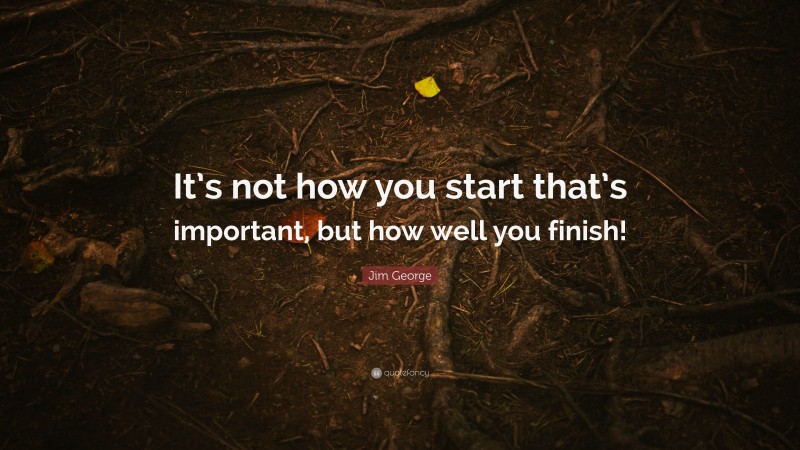 Jim George Quote: “It’s not how you start that’s important, but how well you finish!”