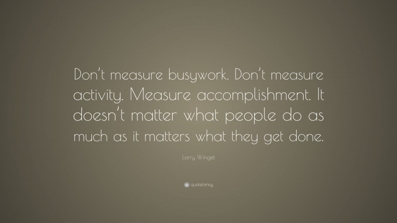 Larry Winget Quote: “Don’t measure busywork. Don’t measure activity. Measure accomplishment. It doesn’t matter what people do as much as it matters what they get done.”