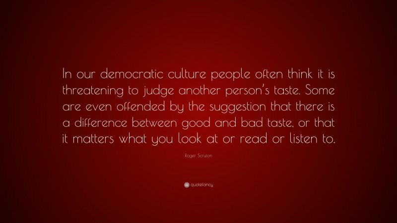 Roger Scruton Quote: “In our democratic culture people often think it is threatening to judge another person’s taste. Some are even offended by the suggestion that there is a difference between good and bad taste, or that it matters what you look at or read or listen to.”