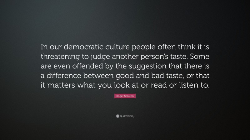 Roger Scruton Quote: “In our democratic culture people often think it is threatening to judge another person’s taste. Some are even offended by the suggestion that there is a difference between good and bad taste, or that it matters what you look at or read or listen to.”