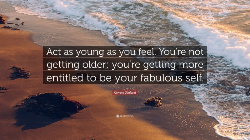 Gwen Stefani Quote: “Act as young as you feel. You’re not getting older; you’re getting more entitled to be your fabulous self.”