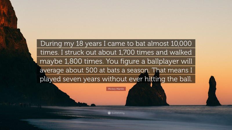 Mickey Mantle Quote: “During my 18 years I came to bat almost 10,000 times. I struck out about 1,700 times and walked maybe 1,800 times. You figure a ballplayer will average about 500 at bats a season. That means I played seven years without ever hitting the ball.”