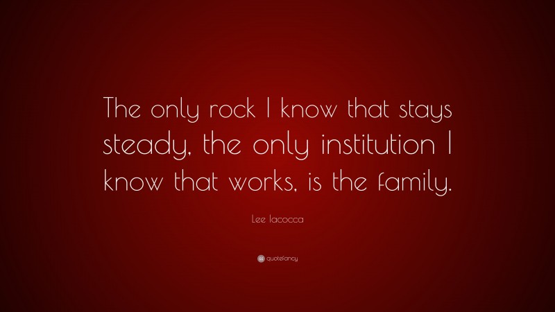 Lee Iacocca Quote: “The only rock I know that stays steady, the only institution I know that works, is the family.”
