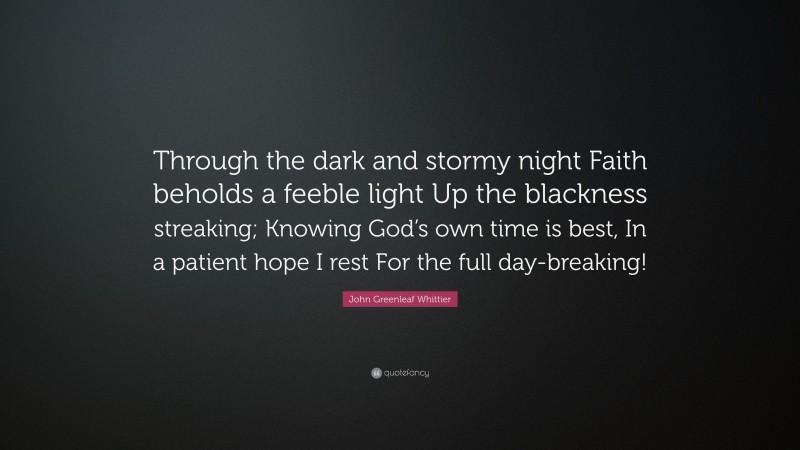 John Greenleaf Whittier Quote: “Through the dark and stormy night Faith beholds a feeble light Up the blackness streaking; Knowing God’s own time is best, In a patient hope I rest For the full day-breaking!”