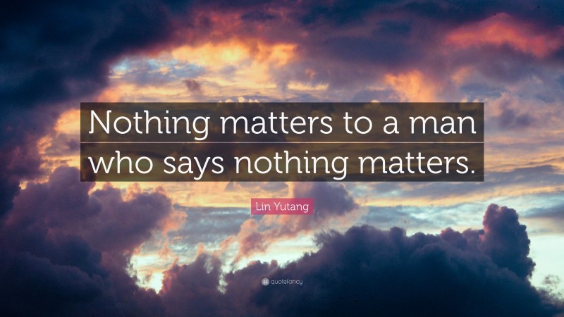 Lin Yutang Quote: “Nothing matters to a man who says nothing matters.”