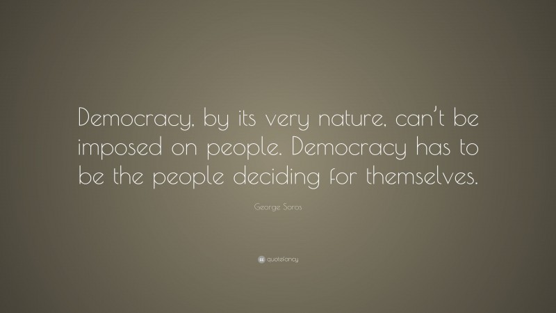 George Soros Quote: “Democracy, by its very nature, can’t be imposed on people. Democracy has to be the people deciding for themselves.”