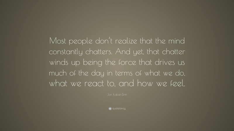 Jon Kabat-Zinn Quote: “Most people don’t realize that the mind constantly chatters. And yet, that chatter winds up being the force that drives us much of the day in terms of what we do, what we react to, and how we feel.”