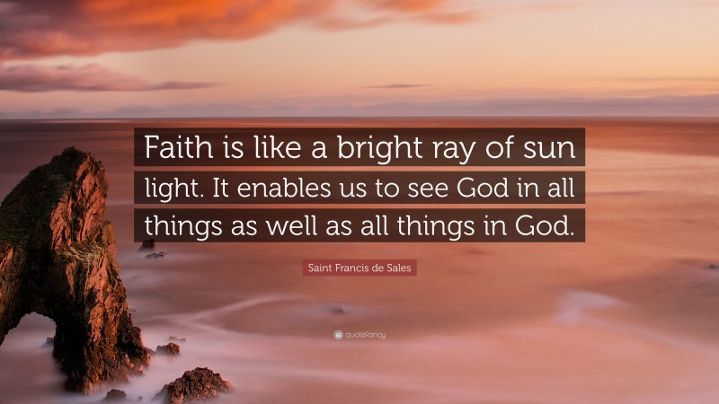 Saint Francis de Sales Quote: “Faith is like a bright ray of sun light. It enables us to see God in all things as well as all things in God.”