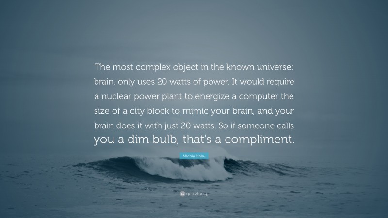 Michio Kaku Quote: “The most complex object in the known universe: brain, only uses 20 watts of power. It would require a nuclear power plant to energize a computer the size of a city block to mimic your brain, and your brain does it with just 20 watts. So if someone calls you a dim bulb, that’s a compliment.”