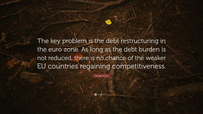 George Soros Quote: “The key problem is the debt restructuring in the euro zone. As long as the debt burden is not reduced, there is no chance of the weaker EU countries regaining competitiveness.”