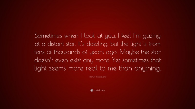 Haruki Murakami Quote: “Sometimes when I look at you, I feel I’m gazing at a distant star. It’s dazzling, but the light is from tens of thousands of years ago. Maybe the star doesn’t even exist any more. Yet sometimes that light seems more real to me than anything.”
