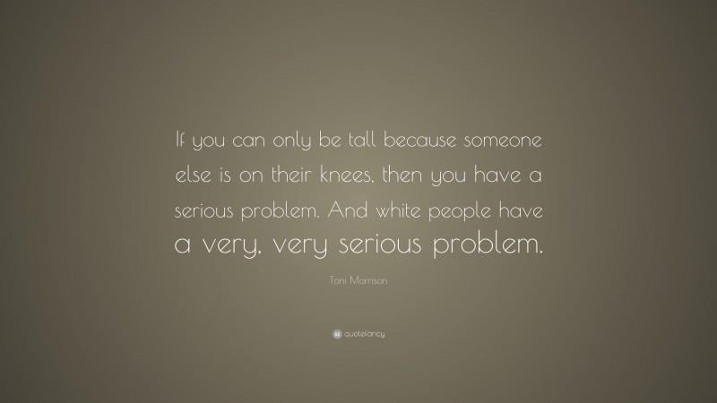 Toni Morrison Quote: “If you can only be tall because someone else is on their knees, then you have a serious problem. And white people have a very, very serious problem.”