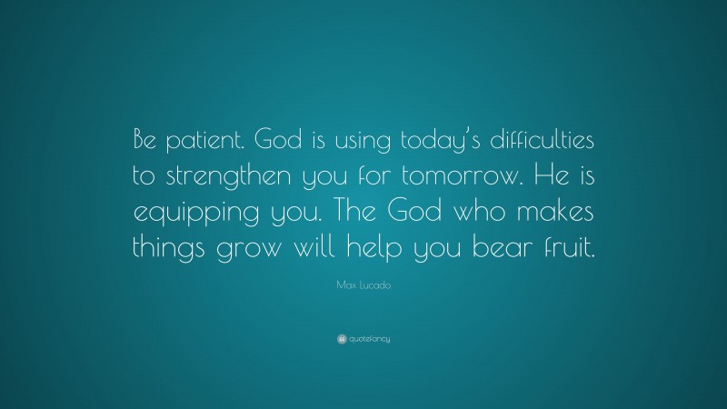 Max Lucado Quote: “Be patient. God is using today’s difficulties to strengthen you for tomorrow. He is equipping you. The God who makes things grow will help you bear fruit.”