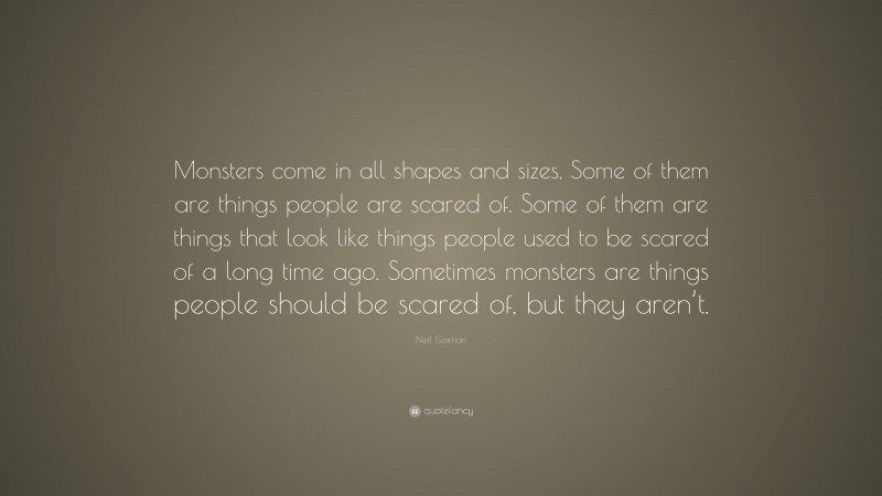 Neil Gaiman Quote: “Monsters come in all shapes and sizes, Some of them are things people are scared of. Some of them are things that look like things people used to be scared of a long time ago. Sometimes monsters are things people should be scared of, but they aren’t.”