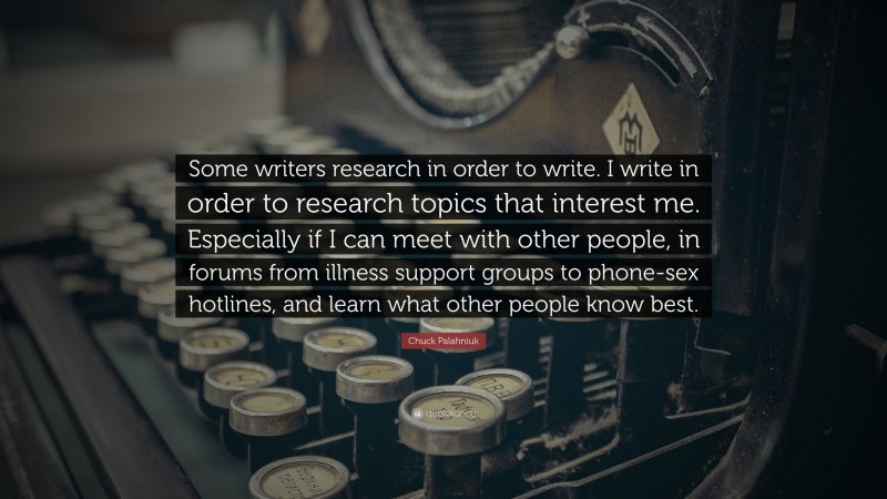 Chuck Palahniuk Quote: “Some writers research in order to write. I write in order to research topics that interest me. Especially if I can meet with other people, in forums from illness support groups to phone-sex hotlines, and learn what other people know best.”