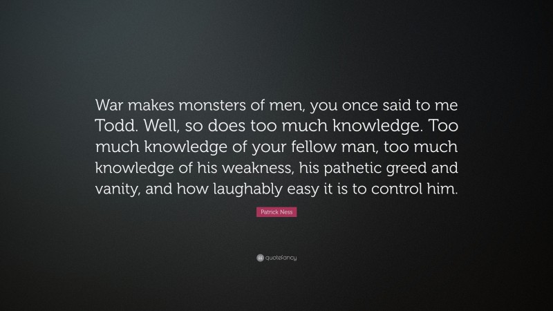 Patrick Ness Quote: “War makes monsters of men, you once said to me Todd. Well, so does too much knowledge. Too much knowledge of your fellow man, too much knowledge of his weakness, his pathetic greed and vanity, and how laughably easy it is to control him.”
