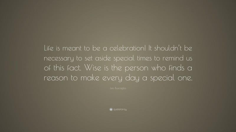 Leo Buscaglia Quote: “Life is meant to be a celebration! It shouldn’t be necessary to set aside special times to remind us of this fact. Wise is the person who finds a reason to make every day a special one.”