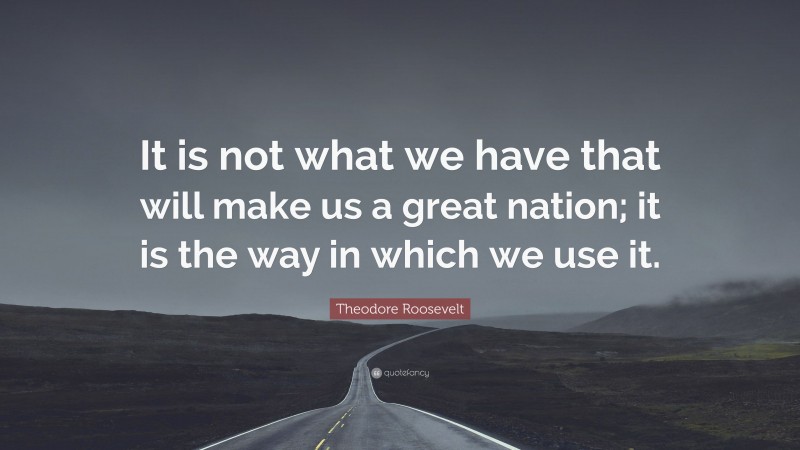 Theodore Roosevelt Quote: “It is not what we have that will make us a great nation; it is the way in which we use it.”