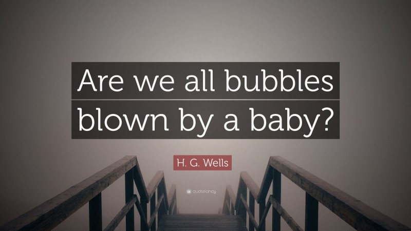 H. G. Wells Quote: “Are we all bubbles blown by a baby?”