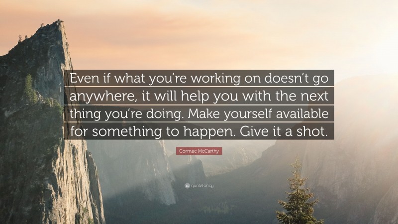 Cormac McCarthy Quote: “Even if what you’re working on doesn’t go anywhere, it will help you with the next thing you’re doing. Make yourself available for something to happen. Give it a shot.”