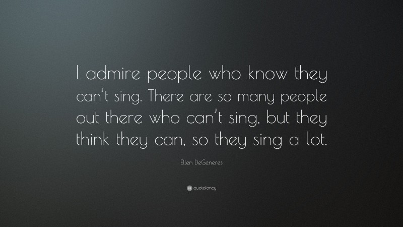 Ellen DeGeneres Quote: “I admire people who know they can’t sing. There are so many people out there who can’t sing, but they think they can, so they sing a lot.”