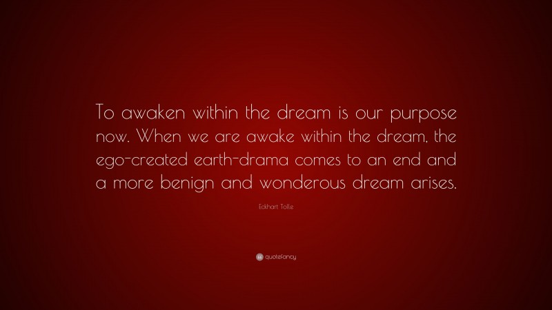 Eckhart Tolle Quote: “To awaken within the dream is our purpose now. When we are awake within the dream, the ego-created earth-drama comes to an end and a more benign and wonderous dream arises.”