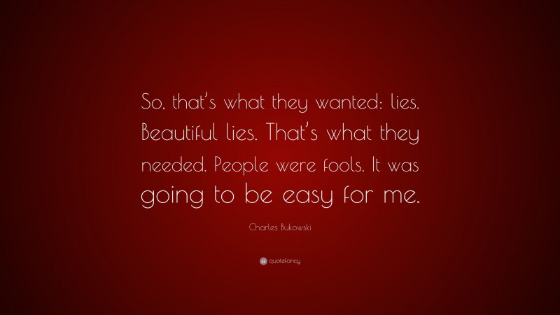 Charles Bukowski Quote: “So, that’s what they wanted: lies. Beautiful lies. That’s what they needed. People were fools. It was going to be easy for me.”