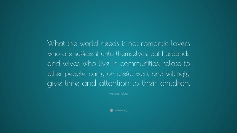 Margaret Mead Quote: “What the world needs is not romantic lovers who are sufficient unto themselves, but husbands and wives who live in communities, relate to other people, carry on useful work and willingly give time and attention to their children.”