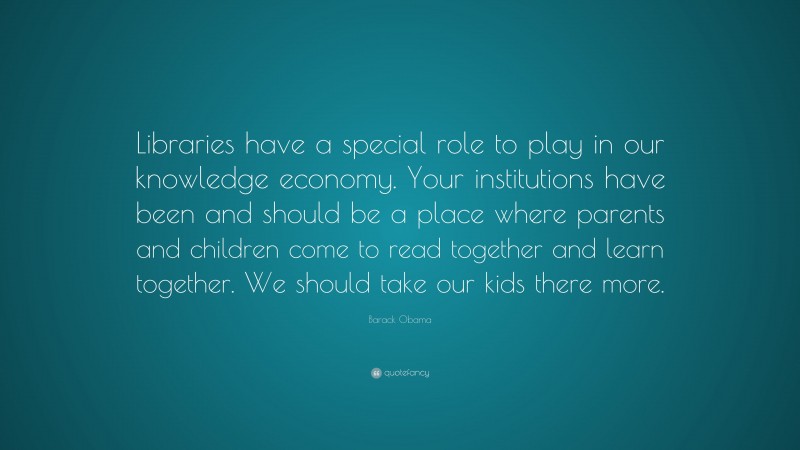 Barack Obama Quote: “Libraries have a special role to play in our knowledge economy. Your institutions have been and should be a place where parents and children come to read together and learn together. We should take our kids there more.”