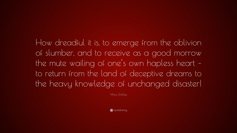 Mary Shelley Quote: “How dreadful it is, to emerge from the oblivion of slumber, and to receive as a good morrow the mute wailing of one’s own hapless heart – to return from the land of deceptive dreams to the heavy knowledge of unchanged disaster!”