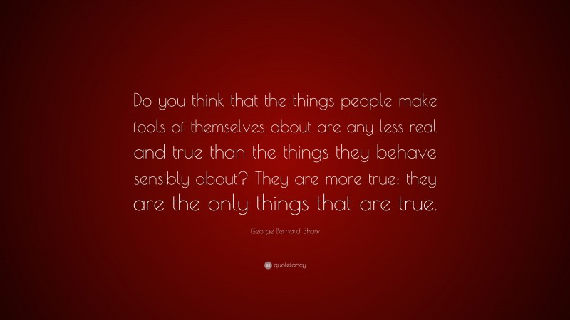 George Bernard Shaw Quote: “Do you think that the things people make fools of themselves about are any less real and true than the things they behave sensibly about? They are more true: they are the only things that are true.”