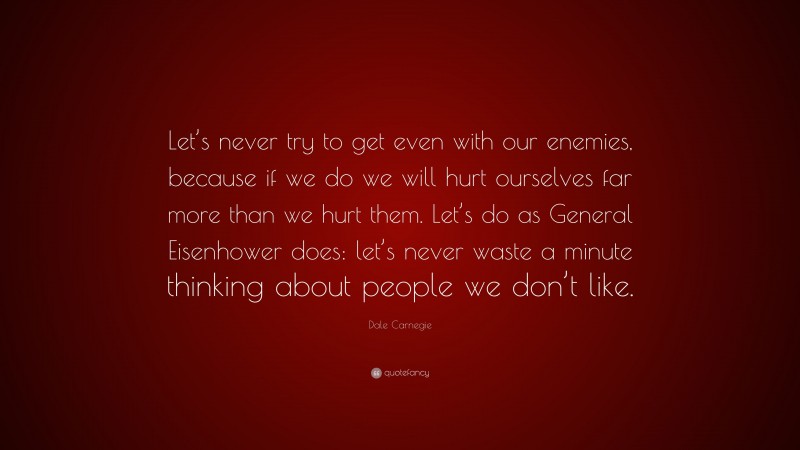 Dale Carnegie Quote: “Let’s never try to get even with our enemies, because if we do we will hurt ourselves far more than we hurt them. Let’s do as General Eisenhower does: let’s never waste a minute thinking about people we don’t like.”