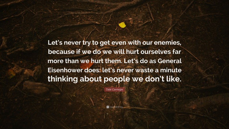 Dale Carnegie Quote: “Let’s never try to get even with our enemies, because if we do we will hurt ourselves far more than we hurt them. Let’s do as General Eisenhower does: let’s never waste a minute thinking about people we don’t like.”