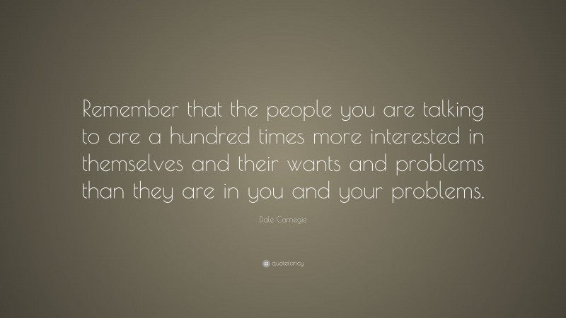 Dale Carnegie Quote: “Remember that the people you are talking to are a hundred times more interested in themselves and their wants and problems than they are in you and your problems.”