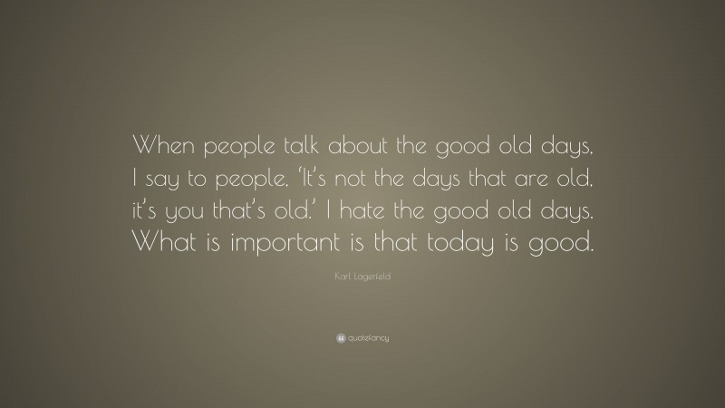 Karl Lagerfeld Quote: “When people talk about the good old days, I say to people, ‘It’s not the days that are old, it’s you that’s old.’ I hate the good old days. What is important is that today is good.”