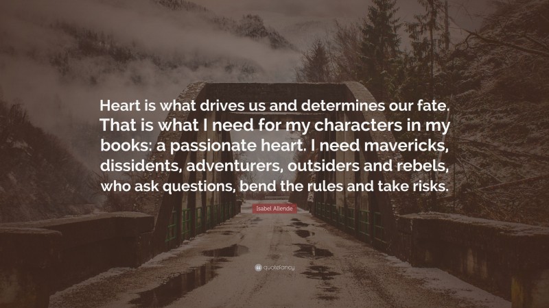 Isabel Allende Quote: “Heart is what drives us and determines our fate. That is what I need for my characters in my books: a passionate heart. I need mavericks, dissidents, adventurers, outsiders and rebels, who ask questions, bend the rules and take risks.”