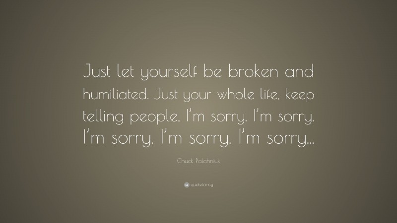Chuck Palahniuk Quote: “Just let yourself be broken and humiliated. Just your whole life, keep telling people, I’m sorry. I’m sorry. I’m sorry. I’m sorry. I’m sorry...”