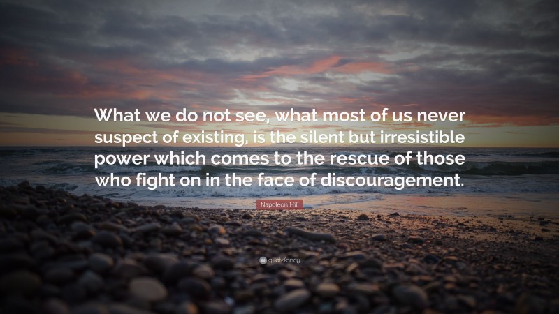 Napoleon Hill Quote: “What we do not see, what most of us never suspect of existing, is the silent but irresistible power which comes to the rescue of those who fight on in the face of discouragement.”