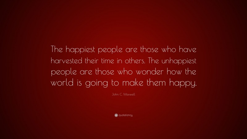John C. Maxwell Quote: “The happiest people are those who have harvested their time in others. The unhappiest people are those who wonder how the world is going to make them happy.”