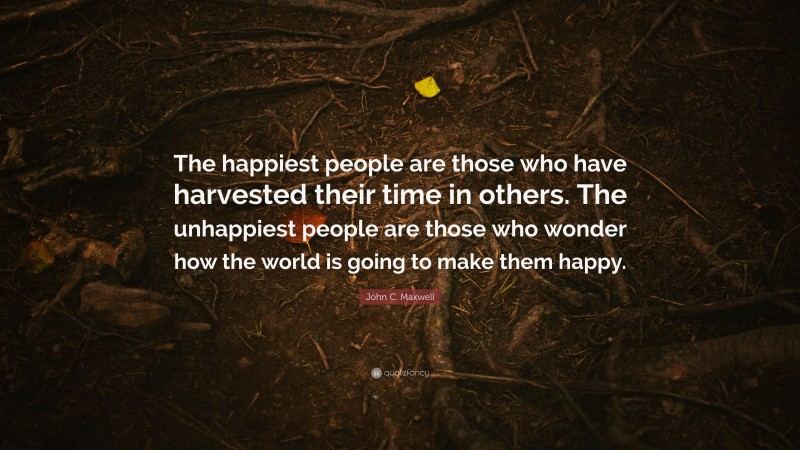 John C. Maxwell Quote: “The happiest people are those who have harvested their time in others. The unhappiest people are those who wonder how the world is going to make them happy.”
