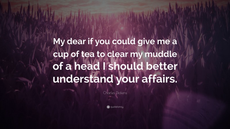 Charles Dickens Quote: “My dear if you could give me a cup of tea to clear my muddle of a head I should better understand your affairs.”